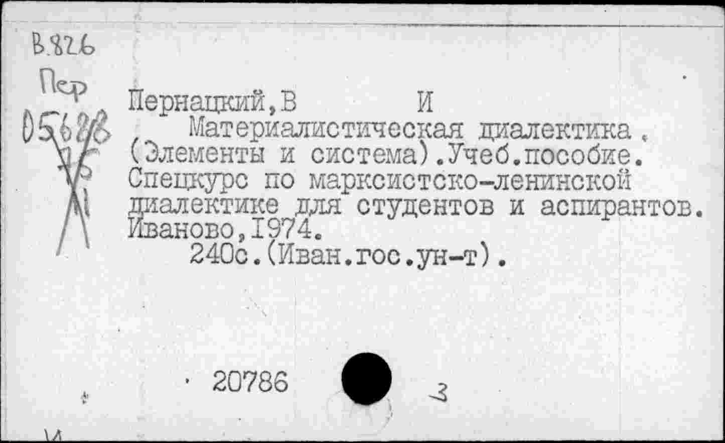 ﻿в>.ш>
Пернацкий,В И
Материалистическая диалектика. (Элементы и система).Учеб.пособие. Спецкурс по марксистско-ленинской диалектике для студентов и аспирантов. ИвановоД974.
240с.(Иван.гос.ун-т).
• 20786 ф